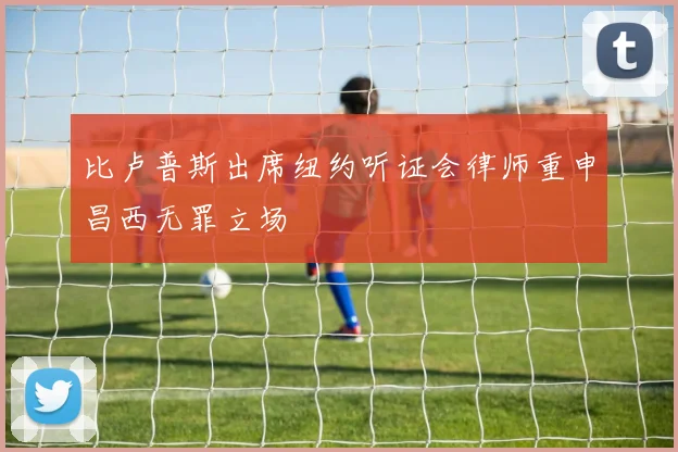 比卢普斯出席纽约听证会律师重申昌西无罪立场