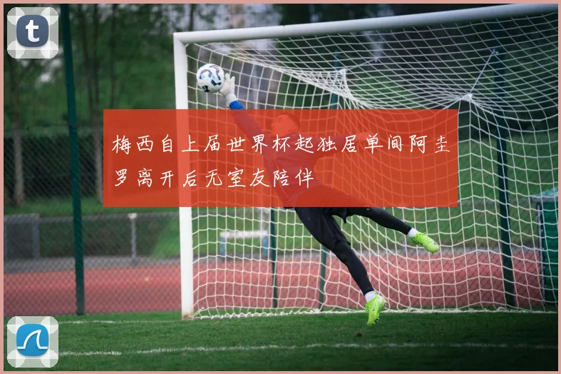 梅西自上届世界杯起独居单间阿圭罗离开后无室友陪伴