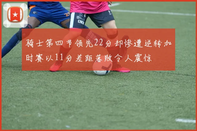 骑士第四节领先22分却惨遭逆转加时赛以11分差距落败令人震惊