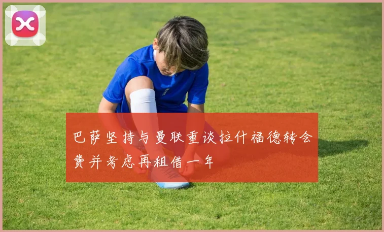 巴萨坚持与曼联重谈拉什福德转会费并考虑再租借一年