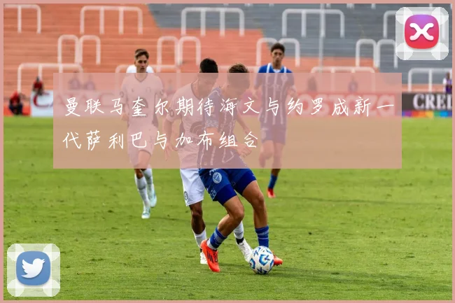 曼联马奎尔期待海文与约罗成新一代萨利巴与加布组合