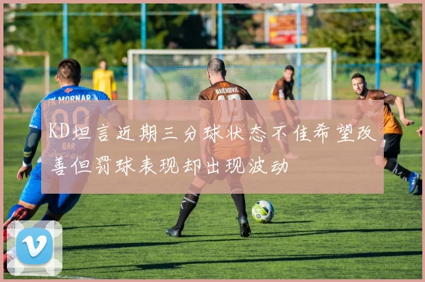 KD坦言近期三分球状态不佳希望改善但罚球表现却出现波动
