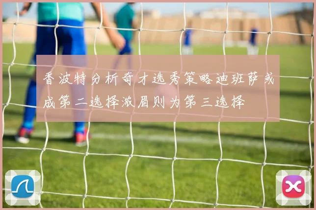 香波特分析奇才选秀策略迪班萨或成第二选择浓眉则为第三选择