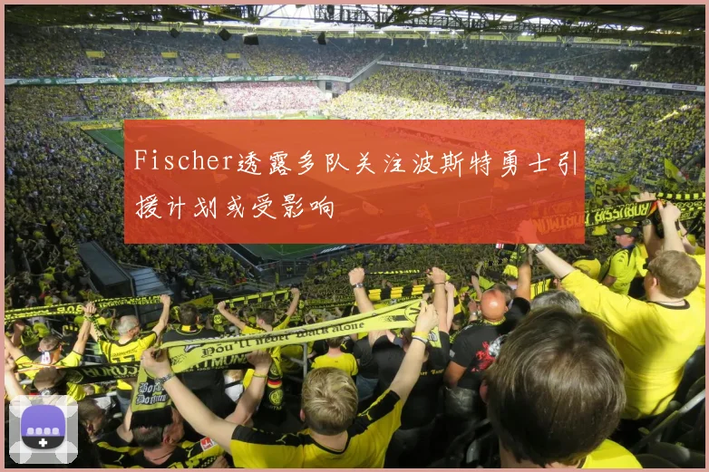 Fischer透露多队关注波斯特勇士引援计划或受影响