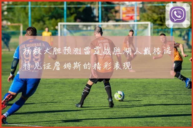 杨毅大胆预测雷霆战胜湖人戴格诺特见证詹姆斯的精彩表现