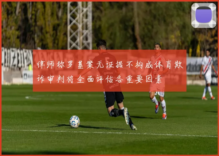 律师称罗基案无证据不构成体育欺诈审判将全面评估各重要因素