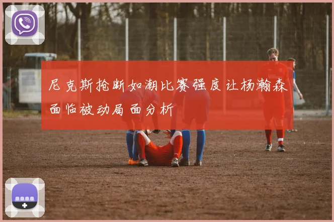 尼克斯抢断如潮比赛强度让杨瀚森面临被动局面分析