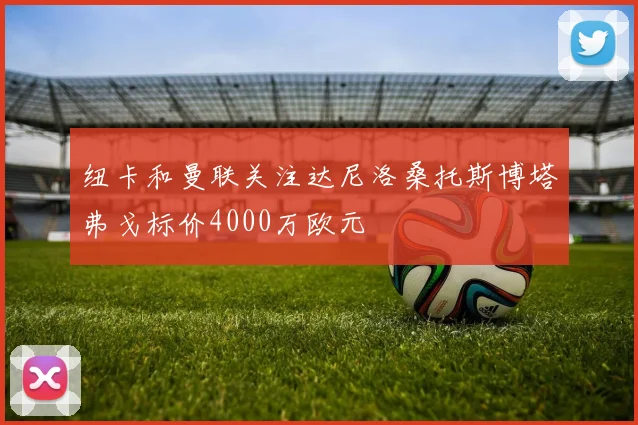 纽卡和曼联关注达尼洛桑托斯博塔弗戈标价4000万欧元