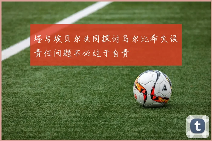 塔与埃贝尔共同探讨乌尔比希失误责任问题不必过于自责
