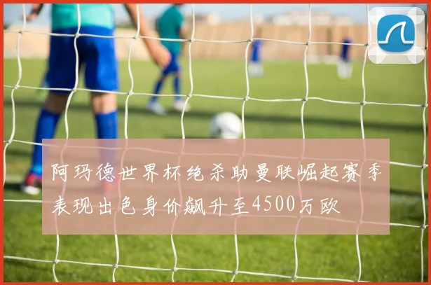 阿玛德世界杯绝杀助曼联崛起赛季表现出色身价飙升至4500万欧