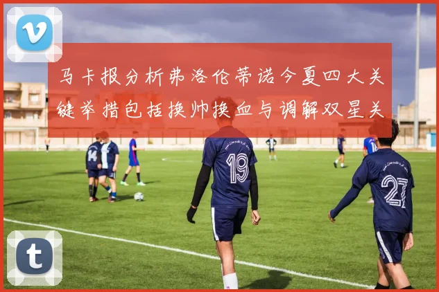 马卡报分析弗洛伦蒂诺今夏四大关键举措包括换帅换血与调解双星关系