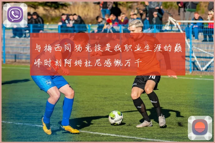 与梅西同场竞技是我职业生涯的巅峰时刻阿姆杜尼感慨万千