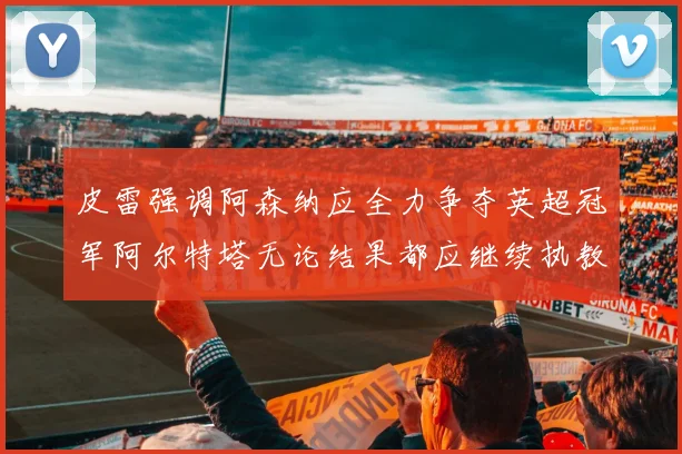 皮雷强调阿森纳应全力争夺英超冠军阿尔特塔无论结果都应继续执教