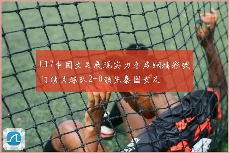 U17中国女足展现实力李启娴精彩破门助力球队2-0领先泰国女足
