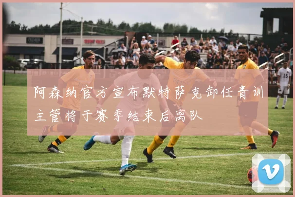 阿森纳官方宣布默特萨克卸任青训主管将于赛季结束后离队
