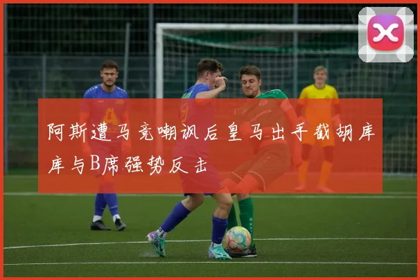 阿斯遭马竞嘲讽后皇马出手截胡库库与B席强势反击